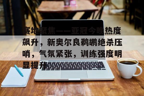 开云体育-包含赛地聚焦——亚冠今晚热度飙升，新奥尔良鹈鹕绝杀压哨，气氛紧张，训练强度明显提升的词条